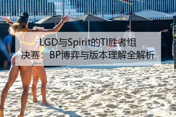 LGD与Spirit的TI胜者组决赛：BP博弈与版本理解全解析